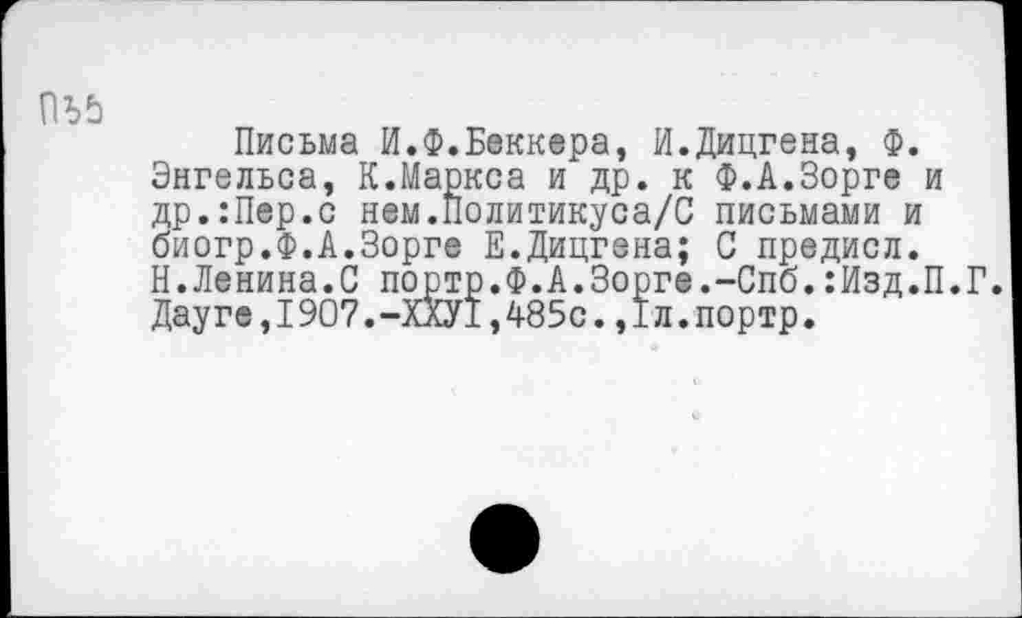 ﻿
Письма И.Ф.Беккера, И.Дицгена, Ф. Энгельса, К.Маркса и др. к Ф.А.Зорге и др.:Пер.с нем.Политикуса/С письмами и биогр.Ф.А.Зорге Е.Дицгена; С предисл. Н.Ленина.С портр.Ф.А.Зорге.-Спб.:Изд.П.Г. Дауге,I907.-ХХУ1,485с.,Iл.портр.